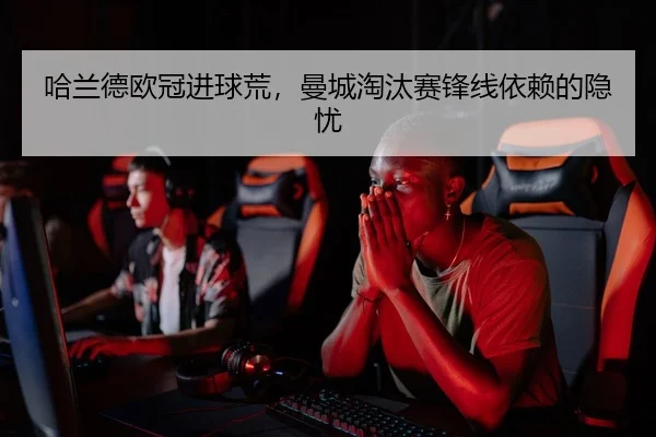 哈兰德欧冠进球荒，曼城淘汰赛锋线依赖的隐忧