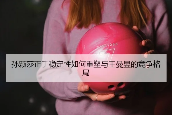 孙颖莎正手稳定性如何重塑与王曼昱的竞争格局（yaxin）